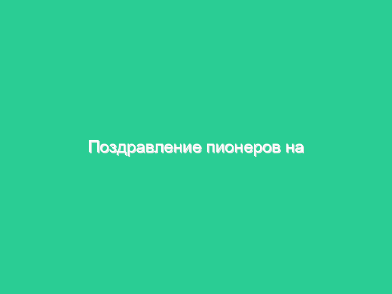 Поздравление пионеров на юбилей Поздравление пионеров на юбилей