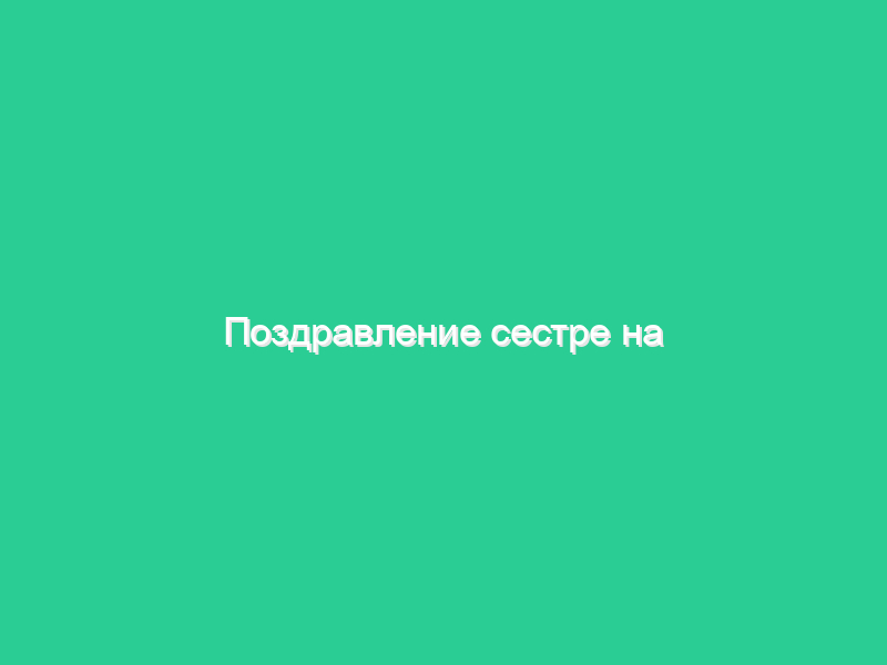 Поздравление сестре на юбилей Поздравление сестре на юбилей