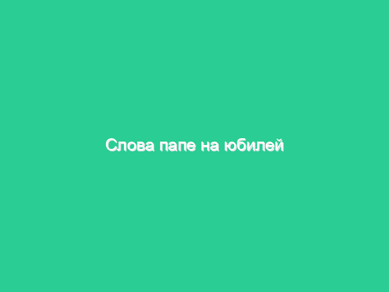 Слова папе на юбилей Слова папе на юбилей